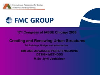 17 th  Congress of IABSE   Chicago 2008   Creating and Renewing Urban Structures Tall Buildings, Bridges and Infrastructure   BIM AND ADVANCED POST-TENSIONING DESIGN METHODS M.Sc  Jyrki Jauhiainen International Association for Bridge  and Structural   Engineering 