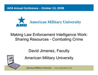 IACA Annual Conference – October 13, 2008




  Making Law Enforcement Intelligence Work:
    Sharing Resources - Combating Crime

               David Jimenez Faculty
                     Jimenez,
            American Military University
 