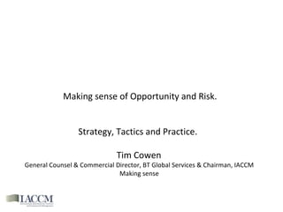 Making sense of Opportunity and Risk. Strategy, Tactics and Practice.  Tim Cowen  General Counsel & Commercial Director, BT Global Services & Chairman, IACCM  Making sense  