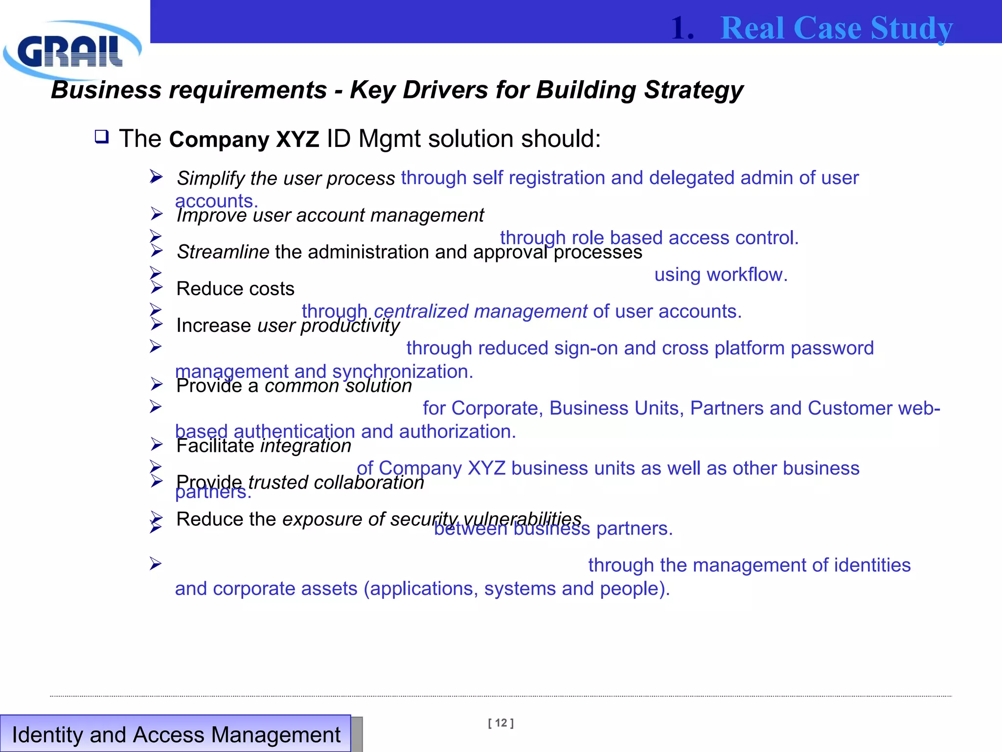 The  Company XYZ  ID Mgmt solution should: Simplify the user process Improve user account management Streamline  the administration and approval processes Reduce costs Increase  user productivity  Provide a  common solution  Facilitate  integration Provide  trusted collaboration Reduce the  exposure of security vulnerabilities Business requirements - Key Drivers for Building Strategy through self registration and delegated admin of user accounts. through role based access control.  using workflow. through  centralized management  of user accounts. through reduced sign-on and cross platform password management and synchronization. for Corporate, Business Units, Partners and Customer web-based authentication and authorization. of Company XYZ business units as well as other business partners. between business partners. through the management of identities and corporate assets (applications, systems and people). Real Case Study Identity and Access Management  