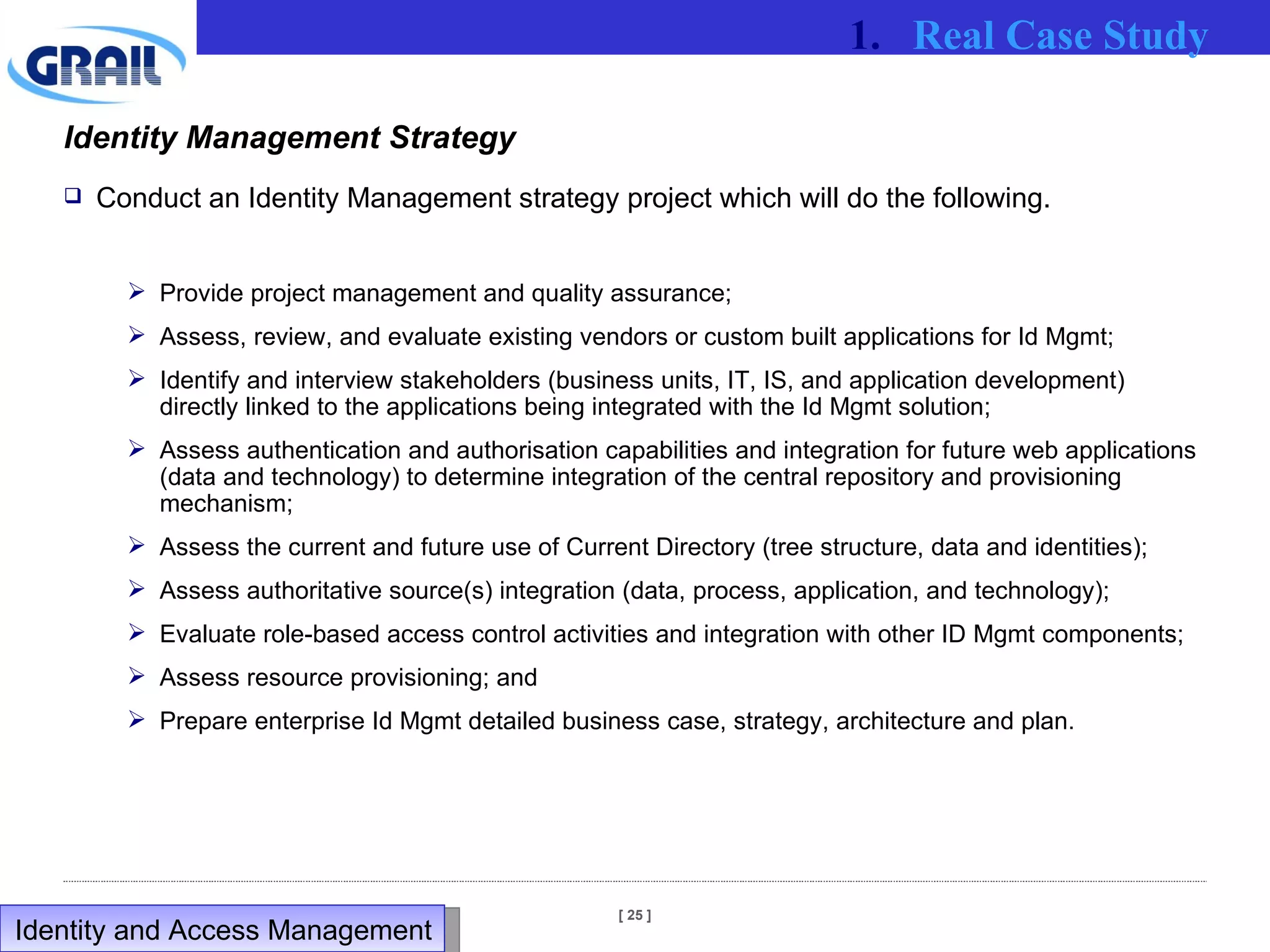Identity Management Strategy Conduct an Identity Management strategy project which will do the following. Provide project management and quality assurance; Assess, review, and evaluate existing vendors or custom built applications for Id Mgmt; Identify and interview stakeholders (business units, IT, IS, and application development) directly linked to the applications being integrated with the Id Mgmt solution; Assess authentication and authorisation capabilities and integration for future web applications (data and technology) to determine integration of the central repository and provisioning mechanism; Assess the current and future use of Current Directory (tree structure, data and identities); Assess authoritative source(s) integration (data, process, application, and technology); Evaluate role-based access control activities and integration with other ID Mgmt components; Assess resource provisioning; and Prepare enterprise Id Mgmt detailed business case, strategy, architecture and plan.   Real Case Study Identity and Access Management  