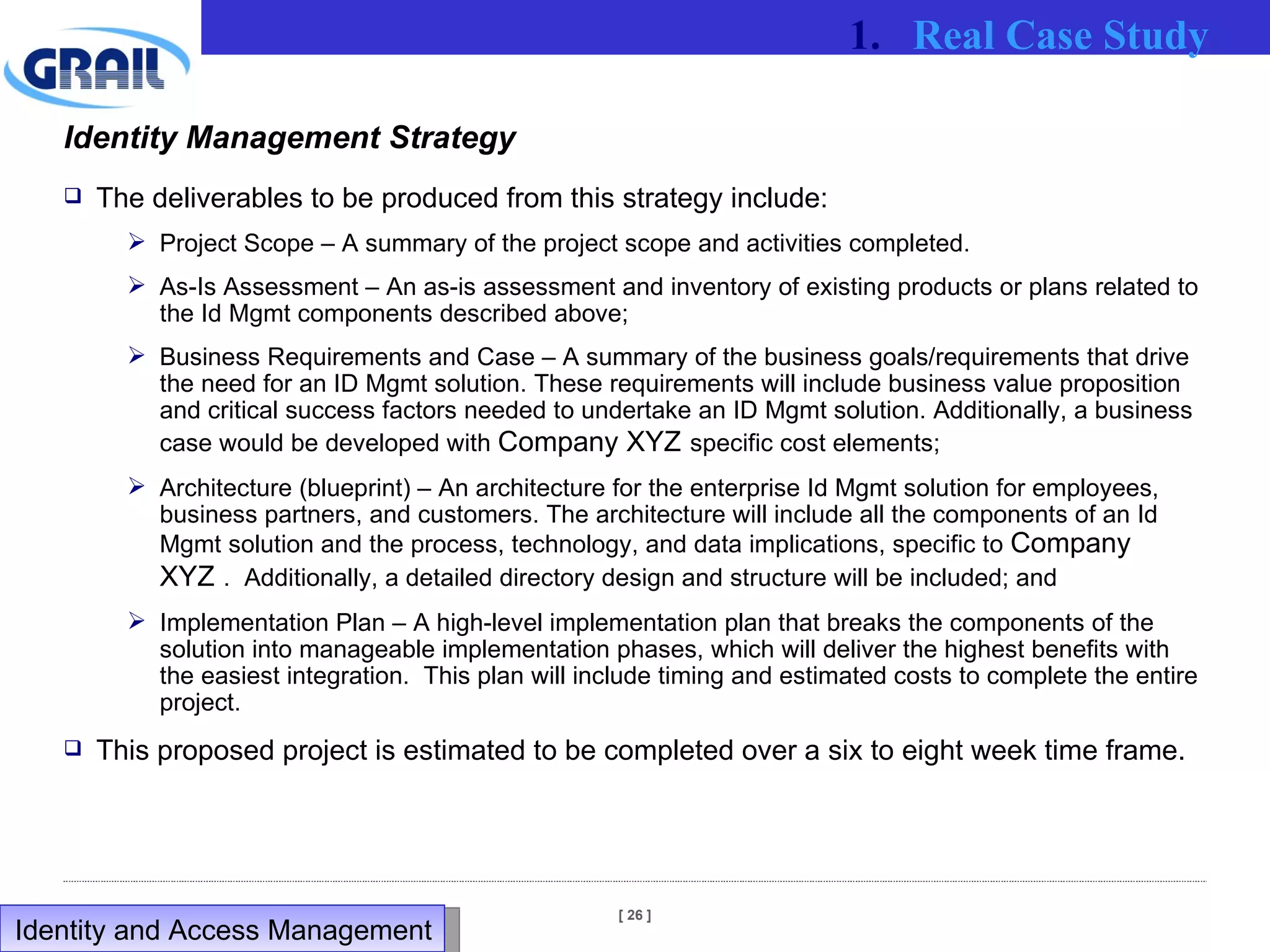 Identity Management Strategy The deliverables to be produced from this strategy include: Project Scope – A summary of the project scope and activities completed. As-Is Assessment – An as-is assessment and inventory of existing products or plans related to the Id Mgmt components described above; Business Requirements and Case – A summary of the business goals/requirements that drive the need for an ID Mgmt solution. These requirements will include business value proposition and critical success factors needed to undertake an ID Mgmt solution. Additionally, a business case would be developed with  Company XYZ   specific cost elements; Architecture (blueprint) – An architecture for the enterprise Id Mgmt solution for employees, business partners, and customers. The architecture will include all the components of an Id Mgmt solution and the process, technology, and data implications, specific to  Company XYZ   .  Additionally, a detailed directory design and structure will be included; and Implementation Plan – A high-level implementation plan that breaks the components of the solution into manageable implementation phases, which will deliver the highest benefits with the easiest integration.  This plan will include timing and estimated costs to complete the entire project.  This proposed project is estimated to be completed over a six to eight week time frame. Real Case Study Identity and Access Management  