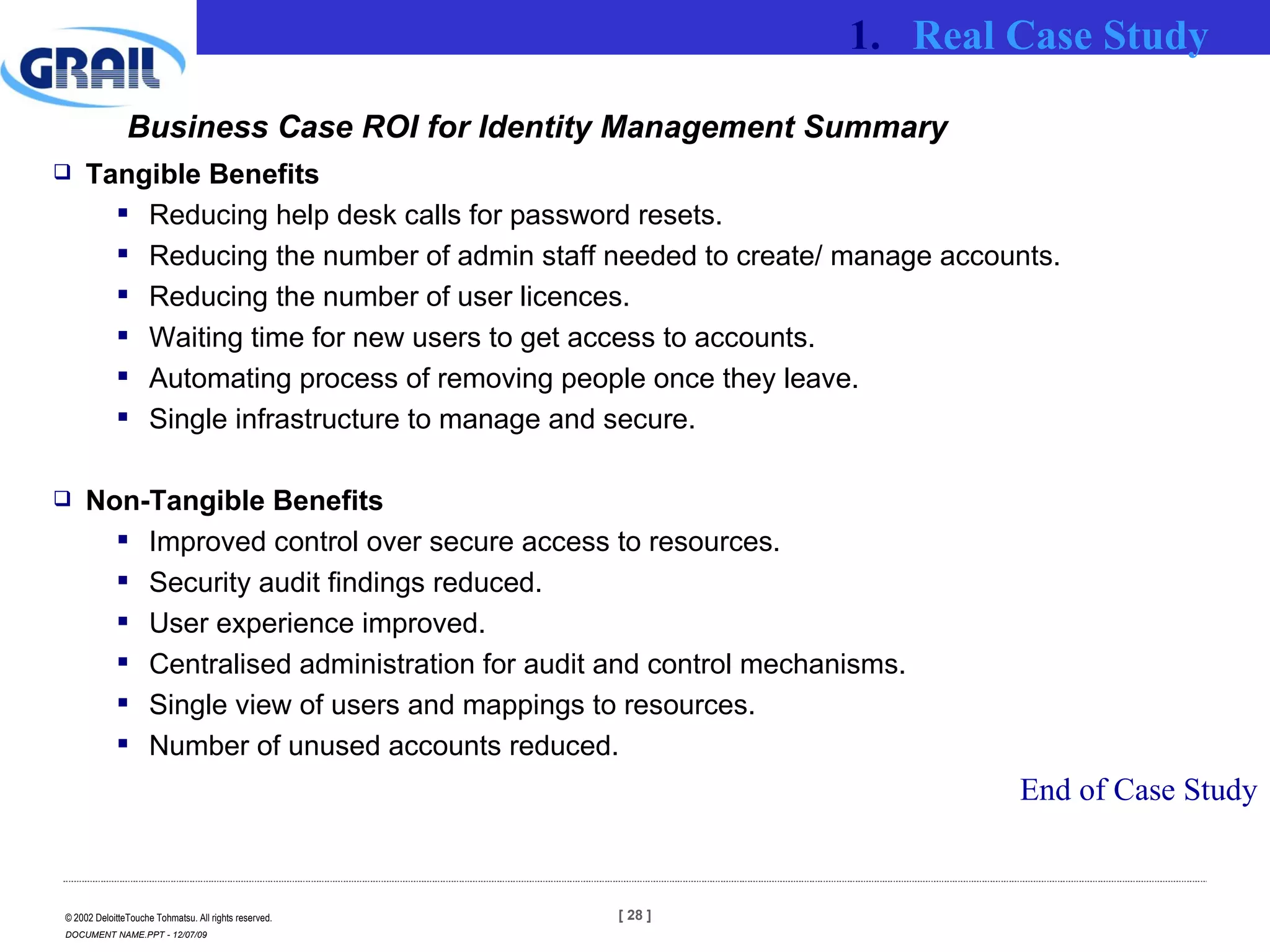 Business Case ROI for Identity Management Summary Tangible Benefits Reducing help desk calls for password resets. Reducing the number of admin staff needed to create/ manage accounts. Reducing the number of user licences. Waiting time for new users to get access to accounts. Automating process of removing people once they leave. Single infrastructure to manage and secure. Non-Tangible Benefits Improved control over secure access to resources. Security audit findings reduced. User experience improved. Centralised administration for audit and control mechanisms. Single view of users and mappings to resources. Number of unused accounts reduced. Real Case Study End of Case Study 