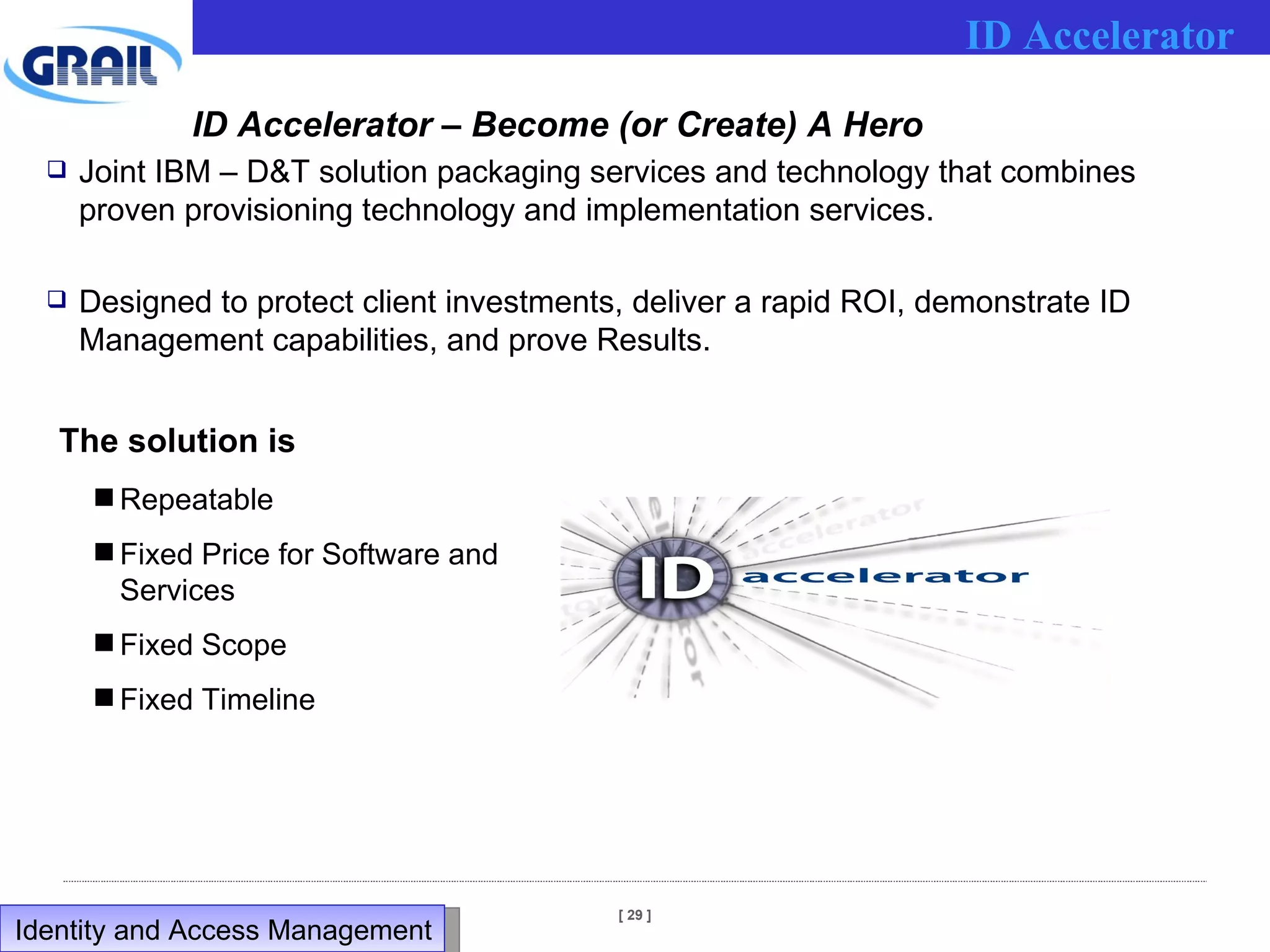 ID Accelerator – Become (or Create) A Hero Joint IBM – D&T solution packaging services and technology that combines proven provisioning technology and implementation services. Designed to protect client investments, deliver a rapid ROI, demonstrate ID Management capabilities, and prove Results. The solution is Repeatable Fixed Price for Software and Services Fixed Scope Fixed Timeline ID Accelerator Identity and Access Management  
