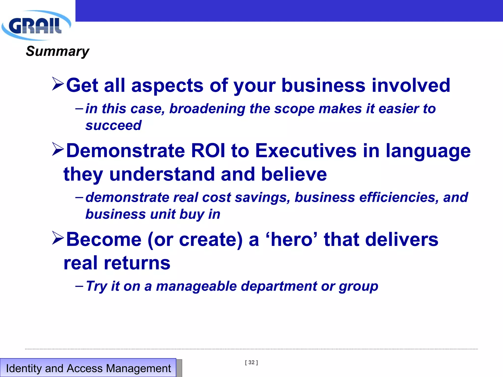 Summary Get all aspects of your business involved in this case, broadening the scope makes it easier to succeed Demonstrate ROI to Executives in language they understand and believe demonstrate real cost savings, business efficiencies, and business unit buy in Become (or create) a ‘hero’ that delivers real returns Try it on a manageable department or group Identity and Access Management  