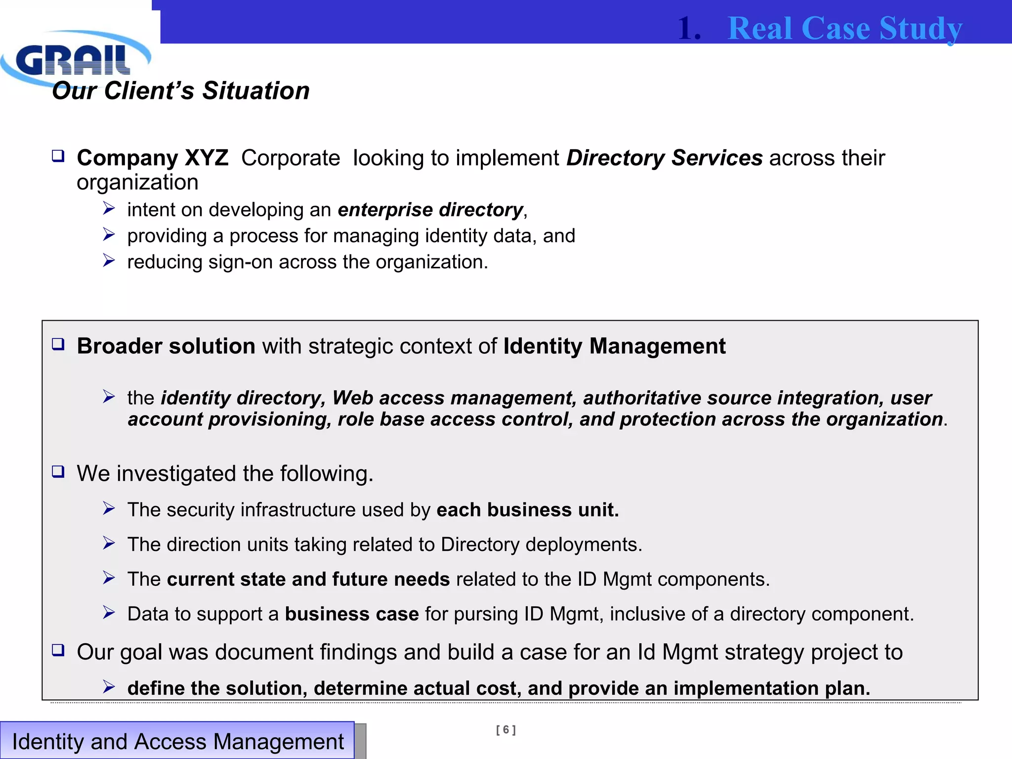 Our Client’s Situation Company XYZ   Corporate  looking to implement  Directory Services  across their organization intent on developing an  enterprise directory ,  providing a process for managing identity data, and  reducing sign-on across the organization.  Broader solution  with strategic context of  Identity Management the  identity directory, Web access management, authoritative source integration, user account provisioning, role base access control, and protection across the organization .  We investigated the following. The security infrastructure used by  each business unit. The direction units taking related to Directory deployments. The  current state and future needs  related to the ID Mgmt components. Data to support a  business case  for pursing ID Mgmt, inclusive of a directory component. Our goal was document findings and build a case for an Id Mgmt strategy project to  define the solution, determine actual cost, and provide an implementation plan. Real Case Study Identity and Access Management  