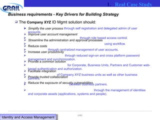 The  Company XYZ  ID Mgmt solution should: Simplify the user process Improve user account management Streamline  the administration and approval processes Reduce costs Increase  user productivity  Provide a  common solution  Facilitate  integration Provide  trusted collaboration Reduce the  exposure of security vulnerabilities Business requirements - Key Drivers for Building Strategy through self registration and delegated admin of user accounts. through role based access control.  using workflow. through  centralized management  of user accounts. through reduced sign-on and cross platform password management and synchronization. for Corporate, Business Units, Partners and Customer web-based authentication and authorization. of Company XYZ business units as well as other business partners. between business partners. through the management of identities and corporate assets (applications, systems and people). Real Case Study Identity and Access Management  