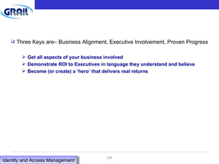 Three Keys are– Business Alignment, Executive Involvement, Proven Progress Get all aspects of your business involved Demonstrate ROI to Executives in language they understand and believe Become (or create) a ‘hero’ that delivers real returns Identity and Access Management  