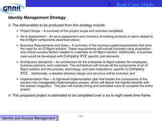Identity Management Strategy The deliverables to be produced from this strategy include: Project Scope – A summary of the project scope and activities completed. As-Is Assessment – An as-is assessment and inventory of existing products or plans related to the Id Mgmt components described above; Business Requirements and Case – A summary of the business goals/requirements that drive the need for an ID Mgmt solution. These requirements will include business value proposition and critical success factors needed to undertake an ID Mgmt solution. Additionally, a business case would be developed with  Company XYZ   specific cost elements; Architecture (blueprint) – An architecture for the enterprise Id Mgmt solution for employees, business partners, and customers. The architecture will include all the components of an Id Mgmt solution and the process, technology, and data implications, specific to  Company XYZ   .  Additionally, a detailed directory design and structure will be included; and Implementation Plan – A high-level implementation plan that breaks the components of the solution into manageable implementation phases, which will deliver the highest benefits with the easiest integration.  This plan will include timing and estimated costs to complete the entire project.  This proposed project is estimated to be completed over a six to eight week time frame. Real Case Study Identity and Access Management  