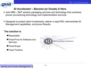 ID Accelerator – Become (or Create) A Hero Joint IBM – D&T solution packaging services and technology that combines proven provisioning technology and implementation services. Designed to protect client investments, deliver a rapid ROI, demonstrate ID Management capabilities, and prove Results. The solution is Repeatable Fixed Price for Software and Services Fixed Scope Fixed Timeline ID Accelerator Identity and Access Management  