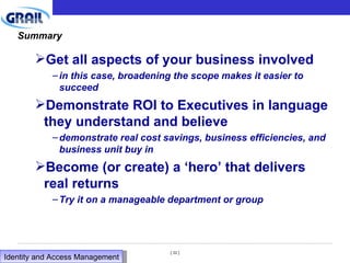 Summary Get all aspects of your business involved in this case, broadening the scope makes it easier to succeed Demonstrate ROI to Executives in language they understand and believe demonstrate real cost savings, business efficiencies, and business unit buy in Become (or create) a ‘hero’ that delivers real returns Try it on a manageable department or group Identity and Access Management  
