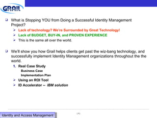 What is Stopping YOU from Doing a Successful Identity Management Project? Lack of technology? We’re Surrounded by Great Technology! Lack of BUDGET, BUY-IN, and PROVEN EXPERIENCE This is the same all over the world. We’ll show you how Grail helps clients get past the wiz-bang technology, and successfully implement Identity Management organizations throughout the the world. Real Case Study Business Case Implementation Plan Using an ROI Tool ID Accelerator --  IBM solution Identity and Access Management  