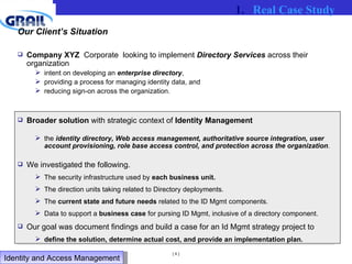 Our Client’s Situation Company XYZ   Corporate  looking to implement  Directory Services  across their organization intent on developing an  enterprise directory ,  providing a process for managing identity data, and  reducing sign-on across the organization.  Broader solution  with strategic context of  Identity Management the  identity directory, Web access management, authoritative source integration, user account provisioning, role base access control, and protection across the organization .  We investigated the following. The security infrastructure used by  each business unit. The direction units taking related to Directory deployments. The  current state and future needs  related to the ID Mgmt components. Data to support a  business case  for pursing ID Mgmt, inclusive of a directory component. Our goal was document findings and build a case for an Id Mgmt strategy project to  define the solution, determine actual cost, and provide an implementation plan. Real Case Study Identity and Access Management  