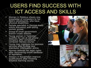 USERS FIND SUCCESS WITH ICT ACCESS AND SKILLS Woman in Moldova shares new knowledge of computers to her NGO’s constituents, who have physical disabilities. Female specialist in Georgia leads online discussion with young women across  Group of small government branch create website Young woman in Tajikistan qualifies for job at cell phone company after completing computer literacy course. Young man improves his business services after finding new distributor information online.  Woman defends her legal rights after discovering online database of legislation. Doctors in Kazakhstan improve qualifications after finishing distance learning course. 