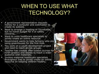 WHEN TO USE WHAT TECHNOLOGY? A government representative requests money for a computer and webmaster to create its website. Need to arrange a meeting or roundtable, but no travel budget for it or safety concerns. Want to unite healthcare specialists to jointly create an online resource. Government wants to help farmers, who are using greenhouses for the first time.  You work on a youth development project and need to reach at-risk groups. Teacher has created after-school courses for ninth-graders and wishes to reach a wider audience with materials; Involve maternal healthcare specialists throughout Iraq to jointly create an online resource on keeping children healthy. 