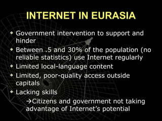 INTERNET IN EURASIA Government intervention to support and hinder Between .5 and 30% of the population (no reliable statistics) use Internet regularly Limited local-language content Limited, poor-quality access outside capitals Lacking skills  Citizens and government not taking  advantage of Internet’s potential 