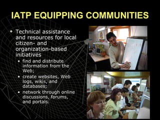 IATP EQUIPPING COMMUNITIES Technical assistance and resources for local citizen- and organization-based initiatives find and distribute information from the Web;  create websites, Web logs, wikis, and databases; network through online discussions, forums, and portals.  