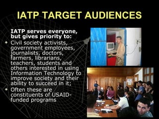 IATP TARGET AUDIENCES IATP serves everyone, but gives priority to:  Civil society activists, government employees, journalists, doctors, farmers, librarians, teachers, students and others interested in using Information Technology to improve society and their ability to succeed in it; Often these are constituents of USAID-funded programs  