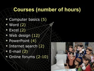Courses  ( number of hours) Computer basics   (5) Word   (2) Excel  (2) Web design   (12) PowerPoint  (4) Internet search   (2) E-mail  (2) Online forums   (2-10) 