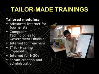 TAILOR-MADE TRAININGS Tailored modules: Advanced Internet for Journalists Computer Technologies for Government Officials Internet for Teachers  IT for Hearing impaired Internet for NGOs Forum creation and administration 