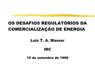 OS DESAFIOS REGULATÓRIOS DA COMERCIALIZAÇÃO DE ENERGIA   Luiz T. A. Maurer IBC 15 de setembro de 1999 