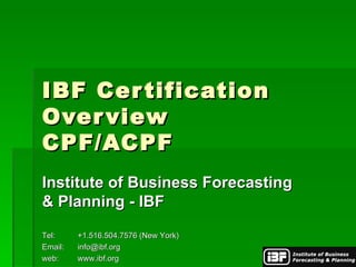 IBF Certification Overview CPF/ACPF Institute of Business Forecasting & Planning - IBF Tel: +1.516.504.7576 (New York) Email: [email_address] web: www.ibf.org 