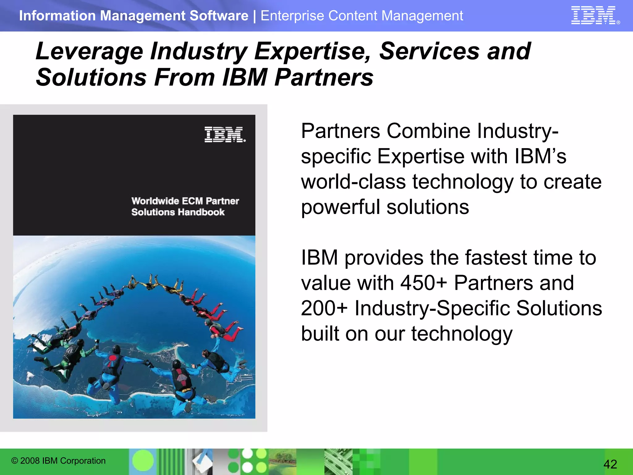 Leverage Industry Expertise, Services and Solutions From IBM Partners Partners Combine Industry-specific Expertise with IBM’s world-class technology to create powerful solutions IBM provides the fastest time to value with 450+ Partners and 200+ Industry-Specific Solutions built on our technology 