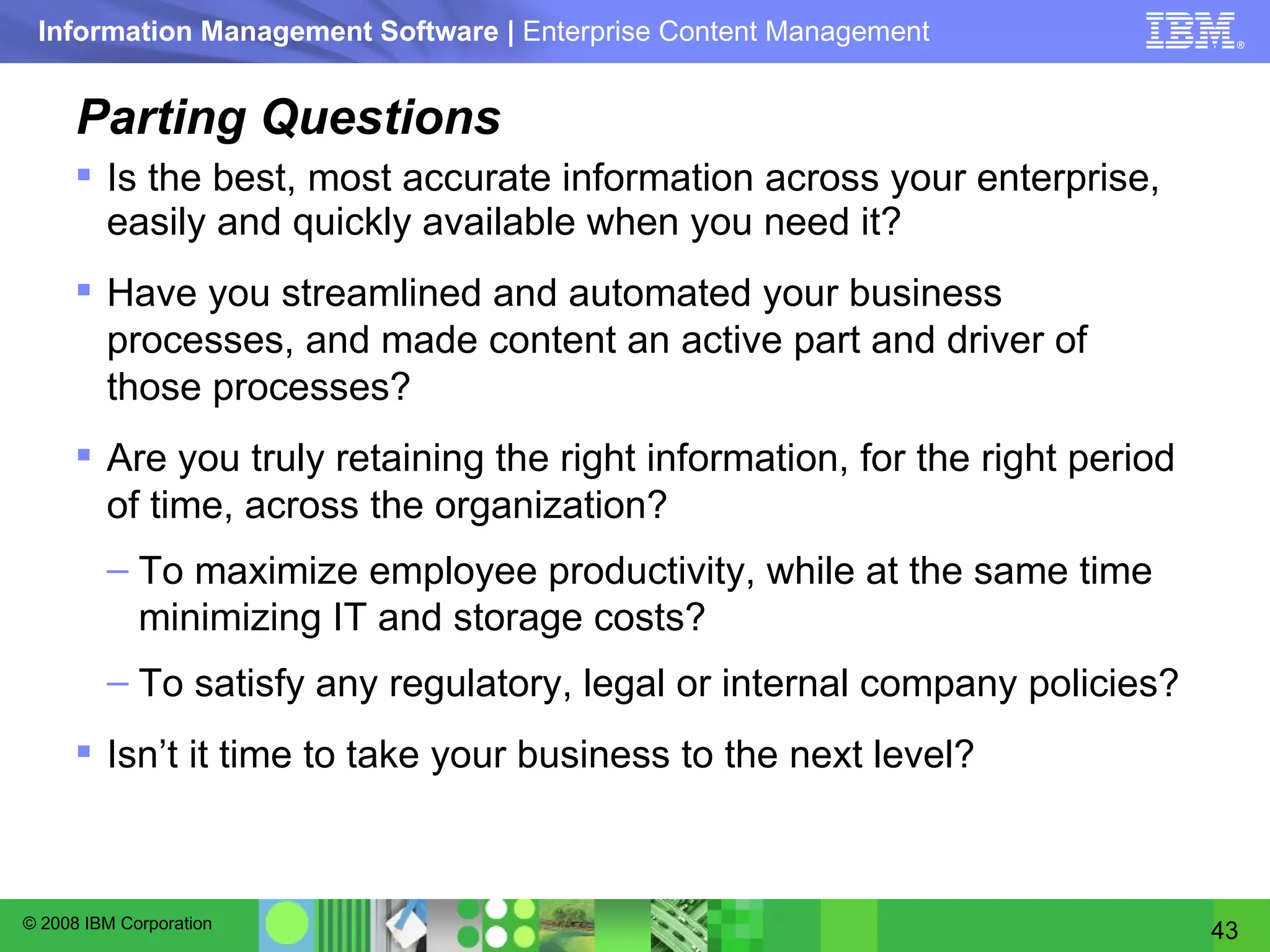 Parting Questions Is the best, most accurate information across your enterprise, easily and quickly available when you need it? Have you streamlined and automated your business processes, and made content an active part and driver of those processes? Are you truly retaining the right information, for the right period of time, across the organization? To maximize employee productivity, while at the same time minimizing IT and storage costs? To satisfy any regulatory, legal or internal company policies? Isn’t it time to take your business to the next level? 