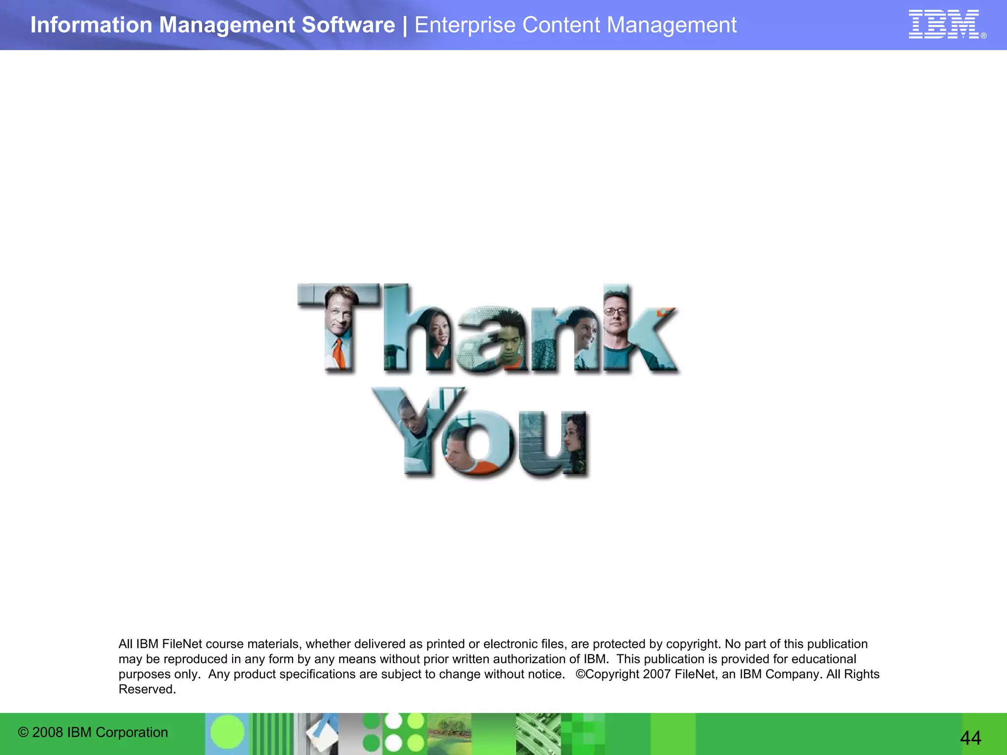 All IBM FileNet course materials, whether delivered as printed or electronic files, are protected by copyright. No part of this publication may be reproduced in any form by any means without prior written authorization of IBM.  This publication is provided for educational purposes only.  Any product specifications are subject to change without notice.  ©Copyright 2007 FileNet, an IBM Company. All Rights Reserved. 