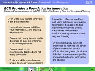 ECM Provides a Foundation for Innovation Business Process Management (BPM) is Critical to Reducing Cost and Increasing Efficiency Even when you want to innovate, it can be a challenge Unstructured content is 85% of your information …and growing exponentially Content is in many formats and is dispersed all over the enterprise in multiple repositories Content services are inconsistently deployed and not easily accessible  Tools and skills to easily extract unique business value are lacking By automating key business processes to harness the power of your information assets, efficiencies are gained, business risks become more manageable and opportunities for innovation are opened Innovation reflects more than just using advanced information technology. It is about finding new creative ways to deploy capabilities to open new markets, new systems and new ways of thinking. 