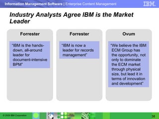 Industry Analysts Agree IBM is the Market Leader Forrester Forrester Ovum “ We believe the IBM ECM Group has the opportunity, not only to dominate the ECM market through physical size, but lead it in terms of innovation and development”  “ IBM is the hands-down, all-around leader for document-intensive BPM ﻿” “ IBM is now a leader for records management ﻿﻿” 