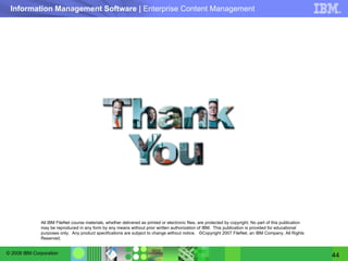 All IBM FileNet course materials, whether delivered as printed or electronic files, are protected by copyright. No part of this publication may be reproduced in any form by any means without prior written authorization of IBM.  This publication is provided for educational purposes only.  Any product specifications are subject to change without notice.  ©Copyright 2007 FileNet, an IBM Company. All Rights Reserved. 