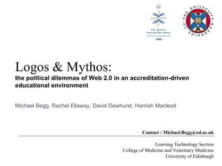 Logos & Mythos: the political dilemmas of Web 2.0 in an accreditation-driven educational environment Contact : Michael.Begg@ed.ac.uk Learning Technology Section College of Medicine and Veterinary Medicine University of Edinburgh Michael Begg, Rachel Ellaway, David Dewhurst, Hamish Macleod 
