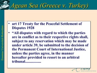 Agean Sea (Greece v. Turkey)  art 17 Treaty for the Peaceful Settlement of Disputes 1928 “ All disputes with regard to which the parties are in conflict as to their respective rights shall, subject to any reservation which may be made under article 39, be submitted to the decision of the Permanent Court of International Justice, unless the parties agree, in the manner hereafter provided to resort to an arbitral tribunal................. 