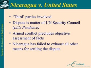 Nicaragua v. United States ‘ Third’ parties involved Dispute is matter of UN Security Council ( Litis Pendence) Armed conflict precludes objective assessment of facts Nicaragua has failed to exhaust all other means for settling the dispute 