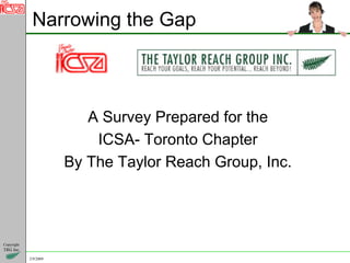 Narrowing the Gap



                          A Survey Prepared for the
                           ICSA- Toronto Chapter
                       By The Taylor Reach Group, Inc.




Copyright
TRG Inc.

            2/9/2009
 