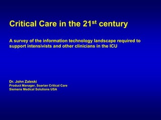 Critical Care in the 21st century
A survey of the information technology landscape required to
support intensivists and other clinicians in the ICU




Dr. John Zaleski
Product Manager, Soarian Critical Care
Siemens Medical Solutions USA
 