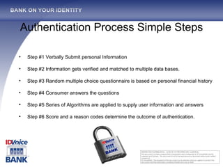Authentication Process Simple Steps Step #1 Verbally Submit personal Information Step #2 Information gets verified and matched to multiple data bases. Step #3 Random multiple choice questionnaire is based on personal financial history Step #4 Consumer answers the questions Step #5 Series of Algorithms are applied to supply user information and answers Step #6 Score and a reason codes determine the outcome of authentication. 