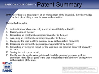 Patent Summary 0009  According to a broad aspect of an embodiment of the invention, there is provided a method of enrolling a user for voice authentication.  The method includes:  Authentication who a user is by use of a Credit Database Profile; Identification of the user;  Generating an enrolment enumerator identifier to the user;  Assigning an enrolment enumerator identifier to the user Prompting the user to utter a personal voice authentication password;  Receiving and storing the personal password uttered by the user; Generating a voice print model for the user from the personal password uttered by the user;  Storing the voice print model;  Finally associating the voice print model and the personal password with the enrolment identifier assigned to the user to facilitate retrieval thereof during voice authentication of the user.   