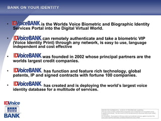 is the Worlds Voice Biometric and Biographic Identity Services Portal into the Digital Virtual World. can remotely authenticate and take a biometric VIP (Voice Identity Print) through any network, is  easy to use, language independent and cost effective was founded in 2002 whose principal partners are the worlds largest credit companies.  has function and feature rich technology, global patents, IP and signed contracts with fortune 100 companies. has created and is deploying the world’s largest voice identity database for a multitude of services. 