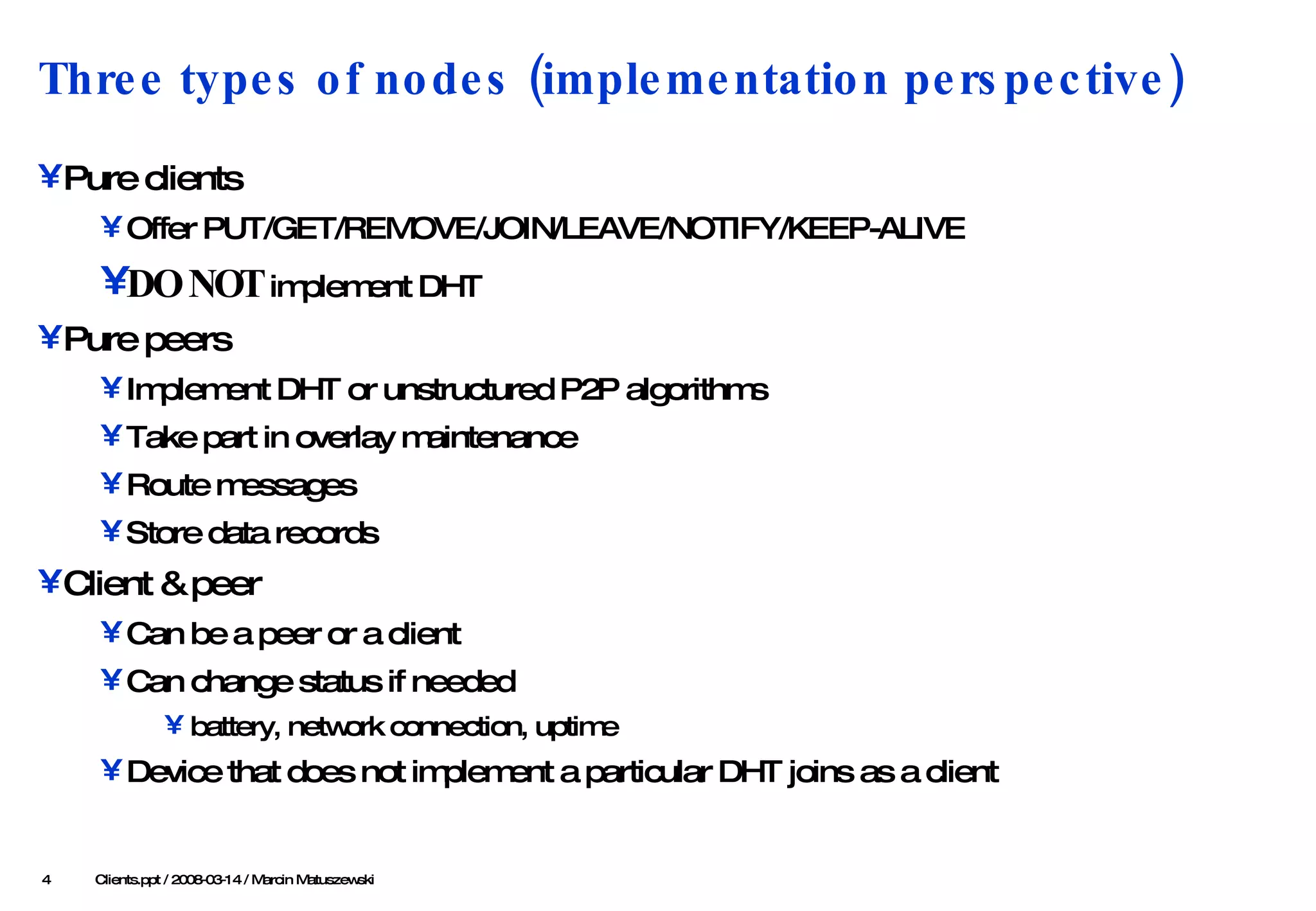 Three types of nodes (implementation perspective) Pure clients Offer PUT/GET/REMOVE/JOIN/LEAVE/NOTIFY/KEEP-ALIVE DO NOT  implement DHT  Pure peers Implement DHT or unstructured P2P algorithms Take part in overlay maintenance Route messages Store data records Client & peer Can be a peer or a client Can change status if needed battery, network connection, uptime Device that does not implement a particular DHT joins as a client    Clients .ppt / 2008-03-1 4  / Marcin Matuszewski 