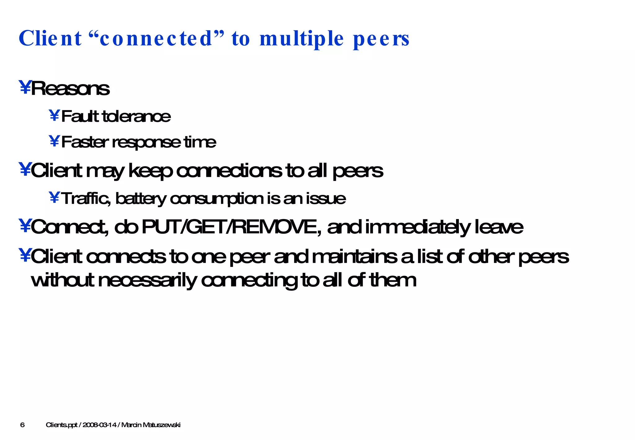 Client “connected” to multiple peers Reasons Fault tolerance Faster response time Client may keep connections to all peers Traffic, battery consumption is an issue Connect, do PUT/GET/REMOVE, and immediately leave Client connects to one peer and maintains a list of other peers without necessarily connecting to all of them    Clients .ppt / 2008-03-1 4  / Marcin Matuszewski 