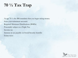 70 ½ Tax Trap At age 70 ½ the IRS mandates that you begin taking money  from your retirement accounts Required Minimum Distributions (RMDs) Potentially subject to a Triple Tax Income tax Increase in tax payable on Social Security benefits Estate taxes 