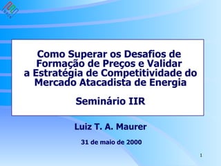 Como Superar os Desafios de  Formação de Preços e Validar  a Estratégia de Competitividade do Mercado Atacadista de Energia Seminário IIR Luiz T. A. Maurer  31 de maio de 2000 