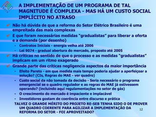 A IMPLEMENTAÇÃO DE UM PROGRAMA DE TAL MAGNITUDE É COMPLEXA - MAS HÁ UM CUSTO SOCIAL IMPLÍCITO NO ATRASO   Não há dúvida de que a reforma do Setor Elétrico Brasileiro é uma empreitada das mais complexas  E que foram necessárias medidas “gradualistas” para liberar a oferta e a demanda (por desenho) - Contratos Iniciais - energia velha até 2006 - Lei 9074 - gradual abertura do mercado, proposto até 2005 Há críticas no sentido de que o processo e as medidas “gradualistas” implicam em um ritmo exagerado   Grande parte das críticas negligencia aspectos da maior importância - Efeito Pareto - em que medida mais tempo poderia ajudar a aperfeiçoar a solução? (CIs, Regras do MAE - ver quadro) - Custo social da não tomada da decisão - Seria necessário o programa emergencial se o quadro regulador e as regras do MAE já estivessem operando? (incluindo aqui regulamentações no setor de gás) - O crescimento do mercado é impaciente e implacável  - Investidores gostam de coerência entre discurso e prática TALVEZ O GRANDE MÉRITO DO PROJETO RE-SEB TENHA SIDO O DE PROVER UM QUADRO COERENTE PARA AGILIZAR A IMPLEMENTAÇÃO DA REFORMA DO SETOR - FOI APROVEITADO? 