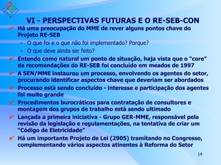 VI - PERSPECTIVAS FUTURAS E O RE-SEB-CON Há uma preocupação do MME de rever alguns pontos chave do Projeto RE-SEB - O que foi e o que não foi implementado? Porque?  - O que deve ainda ser feito? Entendo como natural um ponto de situação, haja vista que o “core” da recomendações do RE-SEB foi concluído em meados de 1997 A SEN/MME instaurou um processo, envolvendo os agentes do setor, procurando identificar aspectos chave que deveriam ser abordados Processo está sendo concluído - interesse e participação dos agentes foi muito grande Procedimentos burocráticos para contratação de consultores e montagem dos grupos de trabalho está sendo ultimado Lançada a primeira iniciativa - Grupo GER-MME, responsável pela revisão da legislação e regulamentações, na tentativa de criar um “Código de Eletricidade”  Há um importante Projeto de Lei (2905) tramitando no Congresso, complementando vários aspectos atinentes à Reforma do Setor 