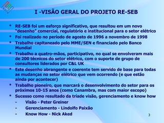 I -VISÃO GERAL DO PROJETO RE-SEB * RE-SEB foi um esforço significativo, que resultou em um novo “desenho” comercial, regulatório e institucional para o setor elétrico  * Foi realizado no período de agosto de 1996 a novembro de 1998 * Trabalho capitaneado pelo MME/SEN e financiado pelo Banco Mundial * Trabalho a quatro-mãos, participativo, no qual se envolveram mais de 200 técnicos do setor elétrico, com o suporte de grupo de consultores liderados por C&L UK * Este desenho abrangente e coerente tem servido de base para todas as mudanças no setor elétrico que vem ocorrendo (e que estão ainda por acontecer) * Trabalho pioneiro, que marcará o desenvolvimento do setor para os próximos 10-15 anos (como Canambra, mas com maior escopo) * Sucesso como resultado da tríade visão, gerenciamento e know how - Visão - Peter Greiner - Gerenciamento - Lindolfo Paixão - Know How - Nick Aked 