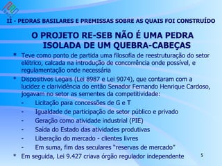 II - PEDRAS BASILARES E PREMISSAS SOBRE AS QUAIS FOI CONSTRUÍDO O PROJETO RE-SEB NÃO É UMA PEDRA ISOLADA DE UM QUEBRA-CABEÇAS * Teve como ponto de partida uma filosofia de reestruturação do setor elétrico, calcada na introdução de concorrência onde possível, e regulamentação onde necessária * Dispositivos Legais (Lei 8987 e Lei 9074), que contaram com a lucidez e clarividência do então Senador Fernando Henrique Cardoso, jogavam no setor as sementes da competitividade: - Licitação para concessões de G e T - Igualdade de participação de setor público e privado - Geração como atividade industrial (PIE) - Saída do Estado das atividades produtivas - Liberação do mercado - clientes livres - Em suma, fim das seculares “reservas de mercado”  * Em seguida, Lei 9.427 criava órgão regulador independente Modelo escolhido para o setor elétrico implica em um “super-tight-pool” - Otimização centralizada pelo ONS - Ausência de bidding, exceto novas térmicas Ensejando um risco de despacho - energia produzida inferior ao compromisso contratual O próprio modelo propõe regras de mitigação no MAE - MRE para hidros - pelo menos para próximos anos - Possibilidade de declarar preço e inflexibilidade para novas térmicas 