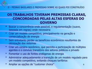 II - PEDRAS BASILARES E PREMISSAS SOBRE AS QUAIS FOI CONSTRUÍDO OS TRABALHOS TIVERAM PREMISSAS CLARAS, CONCORDADAS PELAS ALTAS ESFERAS DO GOVERNO * Buscar a concorrência onde possível, e regulamentação (suave, baseada em regras) onde necessária * Criar um modelo competitivo, principalmente na geração e comercialização de energia * Sem entretanto perder os benefícios econômicos resultantes da otimização dos sistemas * Criar um cenário isonômico, que permita a participação de múltiplos agentes e o convívio transitório dos setores públicos e privado * Fomentar o uso de fontes endógenas de energia * Administrar adequadamente a transição de um modelo regulado para um modelo competitivo, evitando choques tarifários * Ampliar as opções de “customer choice”  