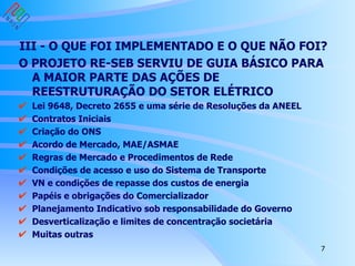 III - O QUE FOI IMPLEMENTADO E O QUE NÃO FOI?   O PROJETO RE-SEB SERVIU DE GUIA BÁSICO PARA A MAIOR PARTE DAS AÇÕES DE REESTRUTURAÇÃO DO SETOR ELÉTRICO Lei 9648, Decreto 2655 e uma série de Resoluções da ANEEL Contratos Iniciais Criação do ONS Acordo de Mercado, MAE/ASMAE Regras de Mercado e Procedimentos de Rede Condições de acesso e uso do Sistema de Transporte  VN e condições de repasse dos custos de energia Papéis e obrigações do Comercializador  Planejamento Indicativo sob responsabilidade do Governo Desverticalização e limites de concentração societária Muitas outras 